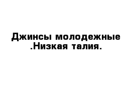 Джинсы молодежные .Низкая талия.